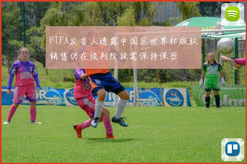 FIFA发言人透露中国区世界杯版权销售仍在谈判阶段需保持保密