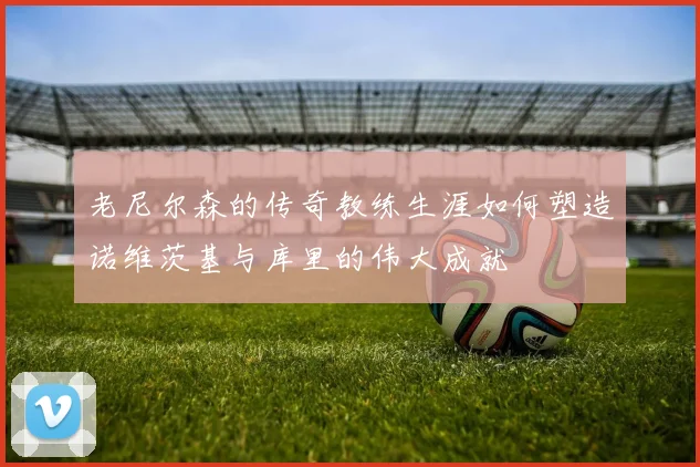 老尼尔森的传奇教练生涯如何塑造诺维茨基与库里的伟大成就