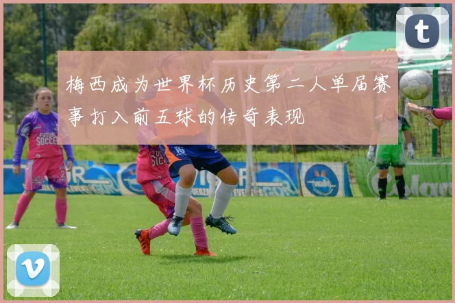 梅西成为世界杯历史第二人单届赛事打入前五球的传奇表现