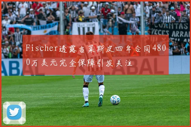 Fischer透露吉莱斯皮四年合同4800万美元完全保障引发关注