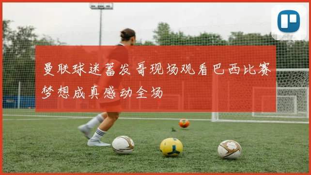 曼联球迷蓄发哥现场观看巴西比赛梦想成真感动全场