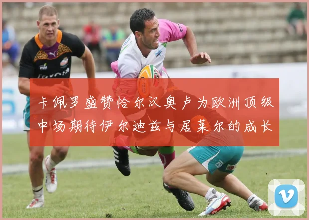 卡佩罗盛赞恰尔汉奥卢为欧洲顶级中场期待伊尔迪兹与居莱尔的成长