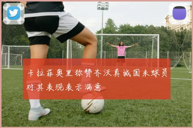 卡拉菲奥里称赞齐沃真诚国米球员对其表现表示满意