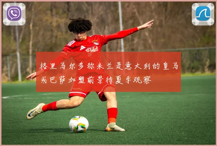 格里马尔多称米兰是意大利的皇马或巴萨加盟前景待夏季观察