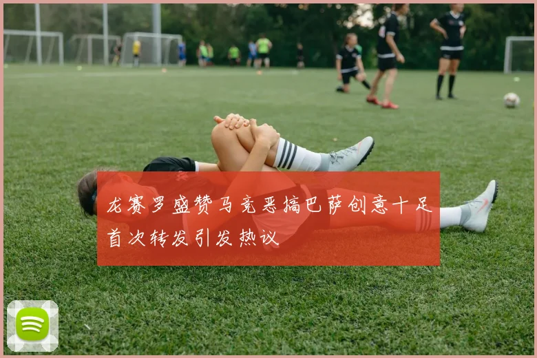 龙赛罗盛赞马竞恶搞巴萨创意十足首次转发引发热议