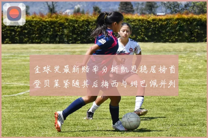 金球奖最新赔率分析凯恩稳居榜首登贝莱紧随其后梅西与姆巴佩并列第四