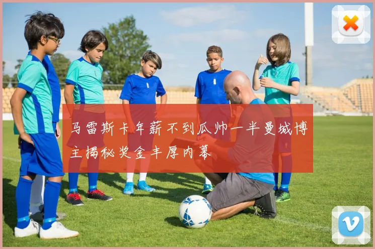 马雷斯卡年薪不到瓜帅一半曼城博主揭秘奖金丰厚内幕