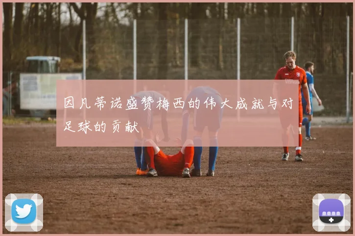 因凡蒂诺盛赞梅西的伟大成就与对足球的贡献