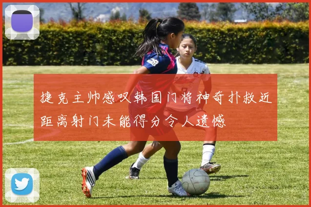 捷克主帅感叹韩国门将神奇扑救近距离射门未能得分令人遗憾