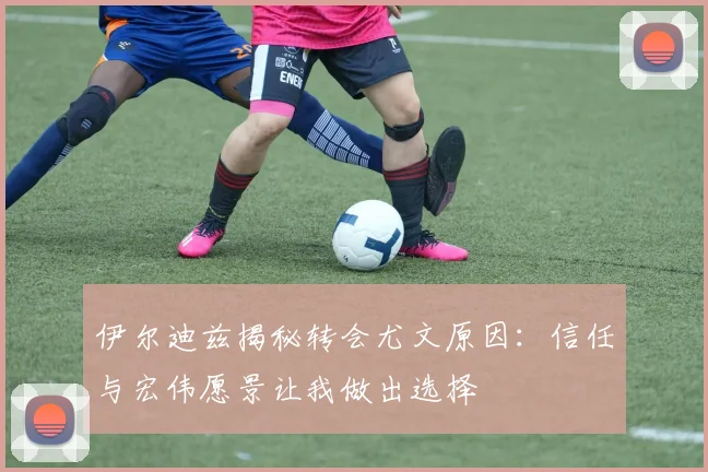伊尔迪兹揭秘转会尤文原因：信任与宏伟愿景让我做出选择