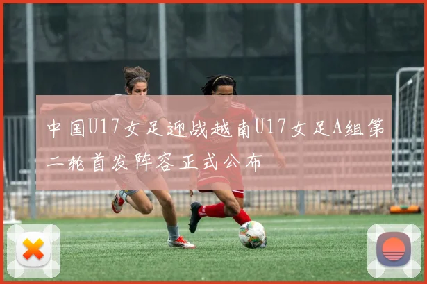 中国U17女足迎战越南U17女足A组第二轮首发阵容正式公布