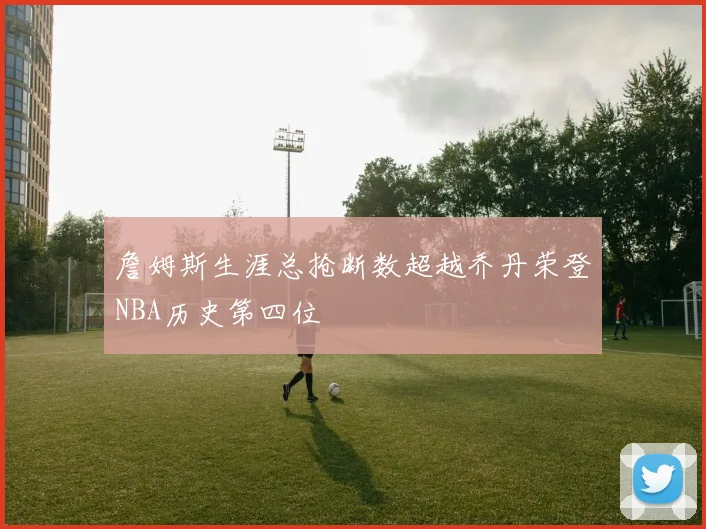 詹姆斯生涯总抢断数超越乔丹荣登NBA历史第四位
