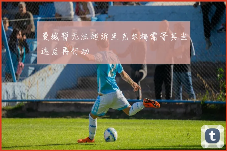 曼城暂无法起诉里克尔梅需等其当选后再行动