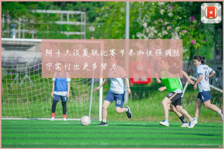 阿卡夫谈夏联比赛节奏加快强调防守需付出更多努力