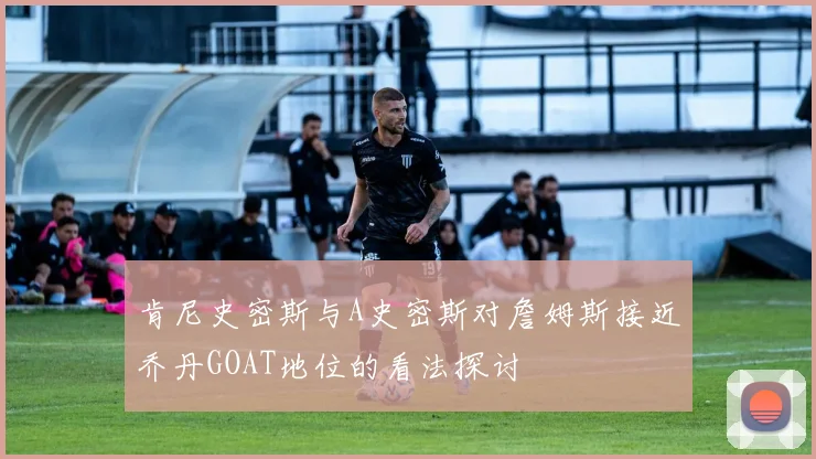 肯尼史密斯与A史密斯对詹姆斯接近乔丹GOAT地位的看法探讨