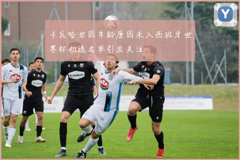 卡瓦哈尔因年龄原因未入西班牙世界杯初选名单引发关注