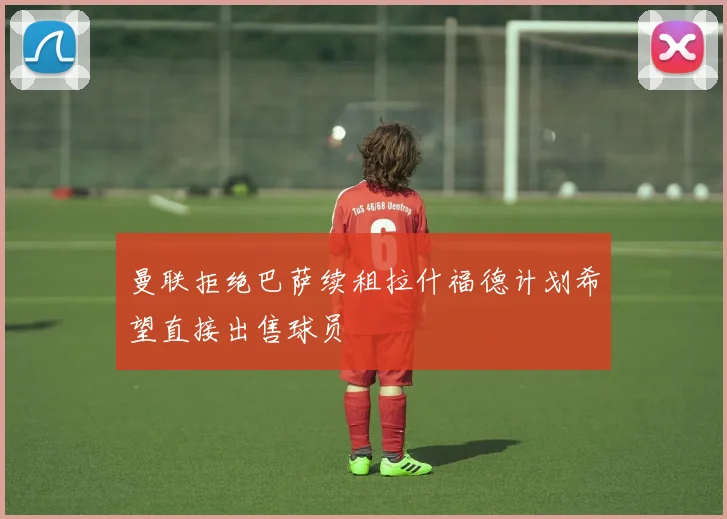 曼联拒绝巴萨续租拉什福德计划希望直接出售球员