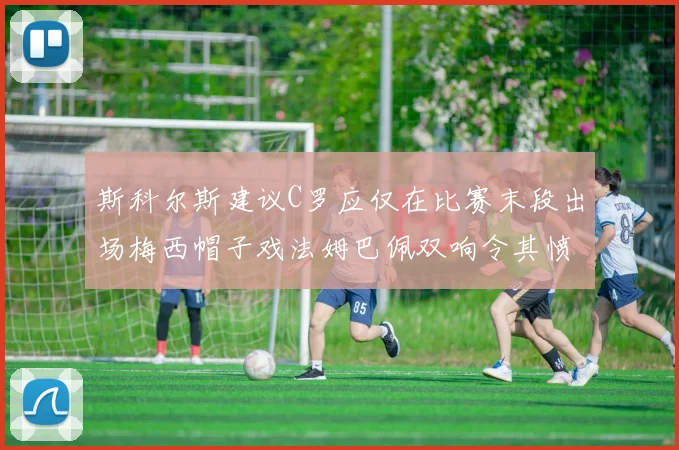 斯科尔斯建议C罗应仅在比赛末段出场梅西帽子戏法姆巴佩双响令其愤怒