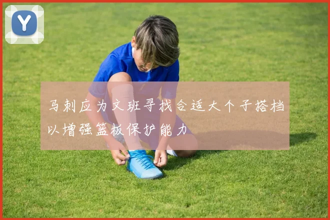 马刺应为文班寻找合适大个子搭档以增强篮板保护能力