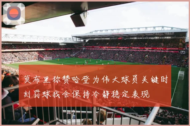 莫布里称赞哈登为伟大球员关键时刻罚球我会保持冷静稳定表现